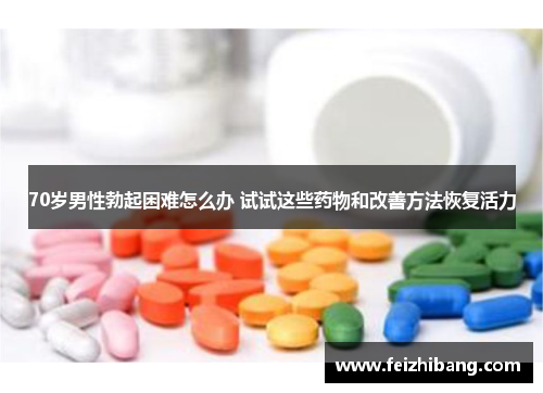 70岁男性勃起困难怎么办 试试这些药物和改善方法恢复活力