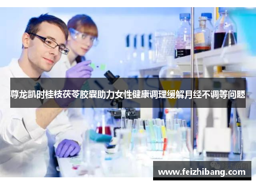 尊龙凯时桂枝茯苓胶囊助力女性健康调理缓解月经不调等问题