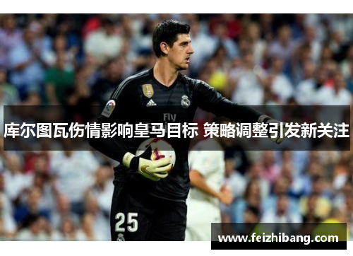 库尔图瓦伤情影响皇马目标 策略调整引发新关注