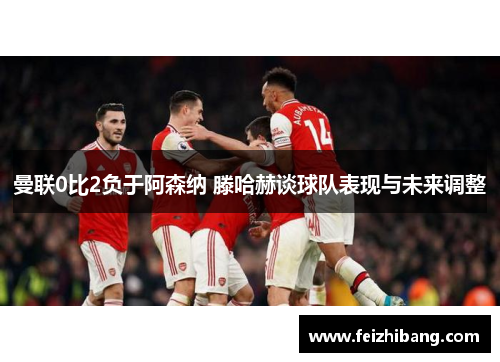 曼联0比2负于阿森纳 滕哈赫谈球队表现与未来调整